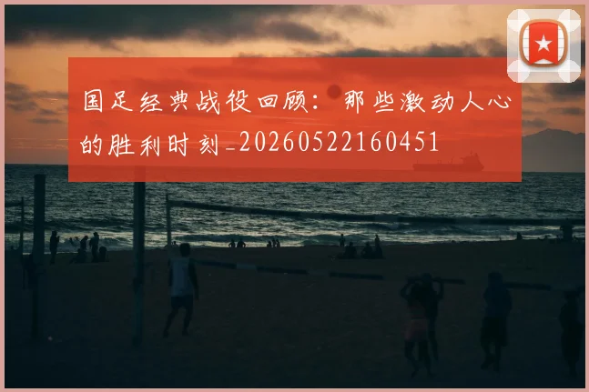 国足经典战役回顾：那些激动人心的胜利时刻_20260522160451