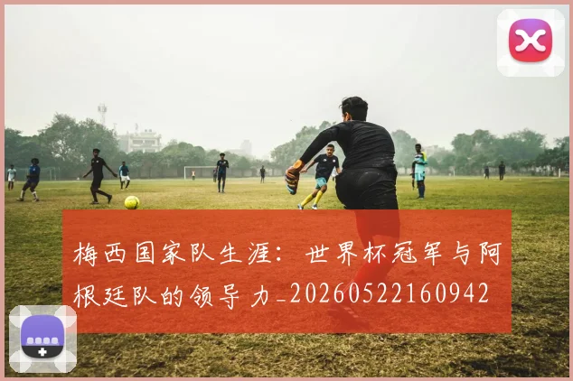 梅西国家队生涯:世界杯冠军与阿根廷队的领导力_20260522160942