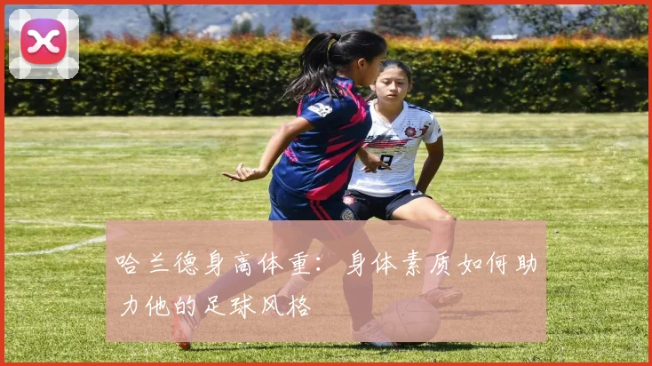 哈兰德身高体重:身体素质如何助力他的足球风格