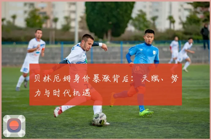 贝林厄姆身价暴涨背后:天赋、努力与时代机遇
